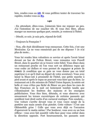 loin, rendez-vous au 68. Si vous préférez tenter de traverser les
rapides, rendez-vous au 85.
140
- En attendant, dites-vous, j'aimerais bien me reposer un peu.
J'ai l'intention de me coucher tôt. Si vous êtes libre, allons
manger un morceau quelque part, ensuite, je rentrerai à l'hôtel.
- Désolé, ce soir, je suis pris, répond de Golf.
- Toujours la Française ?
- Non, elle était décidément trop ennuyeuse. Cette fois, c'est une
Mexicaine. Ça ne vous ennuierait pas de me déposer ? Je n'ai
plus de moto...
Vous lui rendez bien volontiers ce service et après l'avoir laissé
devant un bar de Fulton Street, vous remontez vers Powell
Street, dans le quartier où se trouve votre hôtel. Vous dînez dans
un restaurant proche où l'on vous sert un délicieux repas qui
vous coûte 20 dollars et vous permet de regagner 2 points de
FORCE (à condition que ce gain ne vous donne pas un total
supérieur à ce qu'il était au départ de votre aventure). Vous avez
laissé la Mase-rati à proximité de l'hôtel, une petite marche à
pied avant et après le repas ne pouvant vous faire que du bien. Le
restaurant est à dix minutes de l'hôtel Union Square, la soirée est
belle et vous n'êtes pas fâché de flâner un peu dans les rues de
San Francisco où la nuit est lentement tombée tandis que
s'illuminaient les fenêtres des maisons et les enseignes
publicitaires. Vous êtes bien, détendu, et vous observez avec
amusement les tenues excentriques de certains passants qui
semblent tout droit sortis d'un carnaval exotique. Puis soudain...
Une voiture s'arrête devant vous et vous voyez surgir de la
portière une main armée d'un pistolet. Cette voiture ! C'est une
Oldsmobile grise ! Celle que vous avez déjà eu l'occasion
d'apercevoir le matin même ! Par bonheur, vous avez eu un bon
réflexe : vous avez fait aussitôt volte-face pour vous enfuir dans
la direction opposée. Fort heureusement, les passants sont
 