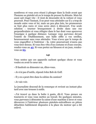 nombreux et vous avez réussi à plonger dans la foule avant que
l'homme au pistolet ait eu le temps de presser la détente. Mais lui
aussi sait réagir vite : il vient de descendre de la voiture et vous
poursuit. Pour l'instant, il ne peut vous atteindre car il y a trop de
monde entre vous et lui, mais un peu plus loin, les promeneurs
se font plus rares et vous serez alors à découvert. Une seule
solution : tourner brusquement à droite dans une rue
perpendiculaire et vous réfugier dans le bar dont vous apercevez
l'enseigne à quelque distance. Lorsque vous parvenez devant
l'entrée de l'établissement, une balle siffle à vos oreilles,
heureusement sans vous atteindre. Vous n'avez que le temps de
vous engouffrer à l'intérieur : là, votre poursuivant n'osera pas
vous tirer dessus. Si vous êtes vêtu d'un costume et d'une cravate,
rendez-vous au 45. Si vous portez un blouson et un jean, rendez-
vous au 65.
141
Vous sentez que ces appareils cachent quelque chose et vous
voulez en avoir le cœur net.
- Il faudrait en démonter un, dites-vous.
- Je n'ai pas d'outils, répond John Bob de Golf.
- Il y en a peut-être dans la cabine du camion?
- Je vais voir.
Le journaliste descend de la remorque et revient un instant plus
tard avec une trousse à outils.
- J'ai trouvé ça dans la boîte à gants, dit-il. Vous prenez un
tournevis et vous vous mettez au travail. En quelques minutes,
vous parvenez à démonter la caisse d'une machine à laver et vous
découvrez à l'intérieur plusieurs pistolets-mitrailleurs en pièces
détachées habilement disposées à la place du moteur qui a été
enlevé.
 