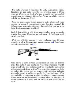 - Un trafic d'armes ! s'exclame de Golf, visiblement réjoui.
Imaginez un peu cette nouvelle en première page : Notre
reporter découvre un trafic d'armes organisé par une société
appartenant au révérend Montrainer ! Avec une affaire comme
celle-là, ma fortune est faite !
- Vous ne pouvez donc jamais penser à autre chose qu'à votre
compte en banque ! vous exclamez-vous d'un ton exaspéré. Et
d'abord, vous n'avez rien découvert du tout ! C'est moi qui ai eu
l'idée de démonter cette machine !
Vexé, le journaliste se tait. Vous reprenez alors votre tournevis,
et cette fois, vous démontez un aspirateur : à l'intérieur a été
caché... un obus !
- C'est un véritable arsenal ! vous exclamez-vous. Si vous
possédez le talent d'ARMURIER, rendez-vous au 108. Dans le cas
contraire, rendez-vous au 237.
142
Vous ouvrez la porte et vous apercevez en un éclair un homme
armé d'un pistolet qu'il pointe sur vous. Une détonation retentit
et un grand voile noir s'abat devant vos yeux tandis qu'un choc
violent vous projette en arrière. Vous venez de prendre une balle
en pleine tête, ce qui met un terme à votre mission. Valiocka
sera-t-elle jamais arrachée aux griffes de Peter Medduzz ? C'est
peu probable, car, avant de sombrer dans la mort, vous entendez
éclater deux autres détonations. Le tueur vient de faire subir à
Laura Pushbey et à John Bob de Golf un sort semblable au
vôtre...
 