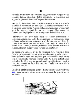 143
Pistolets-mitrailleurs et obus sont soigneusement rangés sur de
longues tables, attendant d'être dissimulés à l'intérieur des
appareils spécialement modifiés pour les recevoir.
- Et voilà, dites-vous, c'est ici que se trouve le centre du trafic
d'armes à destination de Kimsquit. Et comme l'entreprise G.G.
Hunskoop appartient à l'Église de l'Apocalypse, vous avez devant
vous la preuve matérielle que le révérend Montrainer est
directement impliqué dans les manigances de Peter Medduzz !
- Montrainer est trop rusé pour se laisser démasquer si
facilement, répond de Golf, il a dû prendre ses précautions pour
qu'on ne puisse rien prouver contre lui. En tout cas, les pièces du
puzzle sont en train de se mettre en place : nous sommes sur la
bonne piste ! Venez, à présent, rentrons, nous n'avons plus rien à
faire ici, il serait dangereux de rester plus longtemps.
Le journaliste a raison, inutile de s'attarder. Vous remontez donc
dans le garage et vous vous dirigez vers les deux grands vantaux.
Vous constatez alors que la porte par laquelle vous êtes entrés
tout à l'heure est à nouveau fermée à clé. Au même instant, vous
entendez derrière vous un grondement caractéristique : c'est le
bruit du moteur de l'un des camions. Quelqu'un vient de le
mettre en route !
On dirait que les choses se gâtent ! Hâtez-vous de vous rendre au
149 pour mesurer dans toute son ampleur la gravité de la
situation.
 