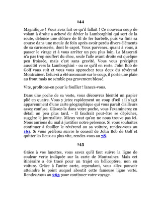 144
Magnifique ! Vous avez fait ce qu'il fallait ! Ce nouveau coup de
volant à droite a achevé de dévier la Lamborghini qui sort de la
route, défonce une clôture de fil de fer barbelé, puis va finir sa
course dans une meule de foin après avoir perdu divers éléments
de sa carrosserie, dont le capot. Vous parvenez, quant à vous, à
passer le virage et à vous arrêter un peu plus loin. La Maserati
n'a pas trop souffert du choc, seule l'aile avant droite est quelque
peu froissée, mais c'est sans gravité. Vous vous précipitez
aussitôt vers la Lamborghini - ou ce qu'il en reste. John Bob de
Golf vous suit et vous vous approchez tous deux du révérend
Montrainer. Celui-ci a été assommé sur le coup, il porte une plaie
au front mais ne semble pas gravement blessé.
Vite, profitons-en pour le fouiller ! lancez-vous.
Dans une poche de sa veste, vous découvrez bientôt un papier
plié en quatre. Vous y jetez rapidement un coup d'œil : il s'agit
apparemment d'une carte géographique qui vous paraît d'ailleurs
assez confuse. Glissez-la dans votre poche, vous l'examinerez en
détail un peu plus tard. - Il faudrait peut-être se dépêcher,
suggère le journaliste. Mieux vaut qu'on ne nous trouve pas ici.
Nous aurions du mal à justifier notre présence. Si vous souhaitez
continuer à fouiller le révérend ou sa voiture, rendez-vous au
161. Si vous préférez suivre le conseil de John Bob de Golf et
quitter les lieux au plus vite, rendez-vous au 78.
145
Grâce à vos lunettes, vous savez qu'il faut suivre la ligne de
couleur verte indiquée sur la carte de Montrainer. Mais cet
itinéraire a été tracé pour un trajet en hélicoptère, non en
voiture. Grâce à l'autre carte, cependant, vous allez pouvoir
atteindre le point auquel aboutit cette fameuse ligne verte.
Rendez-vous au 265 pour continuer votre voyage.
 