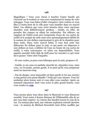 146
Magnifique ! Vous avez réussi à toucher l'autre bandit qui
s'écroule sur le trottoir et vous avez maintenant le temps de vous
échapper. Vous vous hâtez d'aller récupérer votre voiture et vous
filez à l'autre bout de la ville pour vous installer dans un nouvel
hôtel. Les affaires que vous aviez laissées dans votre ancienne
chambre sont définitivement perdues : inutile, en effet, de
prendre des risques en allant les rechercher. Par ailleurs, un
employé de l'hôtel avait pris l'empreinte d'une de vos cartes de
crédit et le compte de cette carte sera automatiquement débité de
la somme de 120 dollars représentant le prix de la chambre pour
deux nuits. Dans votre nouvel hôtel, il vous faut cette fois
débourser 80 dollars pour la nuit, ce qui porte vos dépenses à
200 dollars en tout, à débiter de l'une ou l'autre de vos cartes de
crédit, à votre convenance -et selon vos disponibilités. Vous
appelez aussitôt John Bob de Golf pour lui raconter ce qui vient
de se passer. Votre récit l'inquiète.
- Si vous voulez, je peux vous héberger pour la nuit, propose-t-il.
- Inutile, je me sens en parfaite sécurité ici, répondez-vous, mais
vous, en revanche, prenez garde, il se peut qu'ils vous préparent
aussi un mauvais coup.
- Pas de danger, mon immeuble est bien gardé et j'ai une serrure
à cinq points avec porte blindée ! Voilà qui vous rassure. Vous lui
souhaitez alors bonne nuit et vous allez vous coucher. Après un
sommeil réparateur dont vous aviez le plus grand besoin, vous
vous rendez au 109.
147
Vous prenez place tous deux dans la Maserati et vous démarrez
aussitôt. Vous restez à bonne distance de l'Oldsmobile afin de ne
pas vous faire repérer. La voiture des bandits tourne le coin de la
rue. Un instant plus tard, une violente explosion retentit derrière
vous : la maison de Michael Screwball vient d'être soufflée par
 