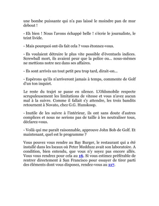 une bombe puissante qui n'a pas laissé le moindre pan de mur
debout !
- Eh bien ! Nous l'avons échappé belle ! s'écrie le journaliste, le
teint livide.
- Mais pourquoi ont-ils fait cela ? vous étonnez-vous.
- Ils voulaient détruire le plus vite possible d'éventuels indices.
Screwball mort, ils avaient peur que la police ou... nous-mêmes
ne mettions notre nez dans ses affaires.
- Ils sont arrivés un tout petit peu trop tard, dirait-on...
- Espérons qu'ils n'arriveront jamais à temps, commente de Golf
d'un ton inquiet.
Le reste du trajet se passe en silence. L'Oldsmobile respecte
scrupuleusement les limitations de vitesse et vous n'avez aucun
mal à la suivre. Comme il fallait s'y attendre, les trois bandits
retournent à Novato, chez G.G. Hunskoop.
- Inutile de les suivre à l'intérieur, ils ont sans doute d'autres
complices et nous ne serions pas de taille à les neutraliser tous,
déclarez-vous.
- Voilà qui me paraît raisonnable, approuve John Bob de Golf. Et
maintenant, quel est le programme ?
Vous pouvez vous rendre au Bay Burger, le restaurant qui a été
installé dans les locaux où Peter Medduzz avait son laboratoire. A
condition, bien entendu, que vous n'y soyez pas encore allés.
Vous vous rendrez pour cela au 16. Si vous estimez préférable de
rentrer directement à San Francisco pour essayer de tirer parti
des éléments dont vous disposez, rendez-vous au 117.
 