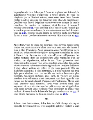 impossible de vous échapper ! Dans un rugissement infernal, le
gigantesque véhicule s'approche à toute allure. Si vous ne
réagissez pas à l'instant même, vous serez tous deux écrasés
contre les deux vantaux par l'énorme pare-choc du mastodonte.
Qu'allez-vous faire ? Dégainer votre revolver et essayer de tuer le
chauffeur du camion en espérant ainsi l'arrêter à temps ?
Rendez-vous au 61. Vous coucher à plat ventre dans l'espoir que
le camion passera au-dessus de vous sans vous toucher? Rendez-
vous au 259. Essayer quand même de forcer la porte pour tenter
de sortir avant que le camion soit sur vous ? Rendez-vous au 137.
150
Après tout, vous ne voyez pas pourquoi vous devriez perdre votre
temps sur cette autoroute alors que vous avez tant de choses à
faire à San Francisco. Aussi enfoncez-vous l'accélérateur de la
Buick qui s'élance de bonne grâce, atteignant bientôt les 85 miles
à l'heure. Les cheveux au vent, vous dépassez allègrement les
autres voitures dont les conducteurs vous regardent d'un air
envieux ou réprobateur, selon le cas. Vous parcourez ainsi
plusieurs miles lorsque vous voyez soudain apparaître dans votre
rétroviseur une voiture munie d'un gyrophare. De toute évidence,
il s'agit d'une voiture de police et elle vous poursuit. Elle n'a
d'ailleurs aucun mal à vous rattraper, la Buick étant un peu trop
âgée pour rivaliser avec un modèle au moteur beaucoup plus
puissant. Quelques instants plus tard, la voiture de police
parvient à votre hauteur et ses occupants vous font signe de vous
ranger sur la bande d'arrêt d'urgence de l'autoroute. Mieux vaut
vous exécuter sans discuter. Vous vous arrêtez donc bien
sagement et vous attendez que les policiers qui ont stoppé à leur
tour juste devant vous viennent vous expliquer ce qu'ils vous
veulent. Si vous êtes le Prince du Temps, rendez-vous au 57. Si
vous êtes la Princesse du Temps, rendez-vous au 168.
151
Suivant vos instructions, John Bob de Golf change de cap et
prend la direction de l'est. C'est un pilote habile et malgré le vent
 
