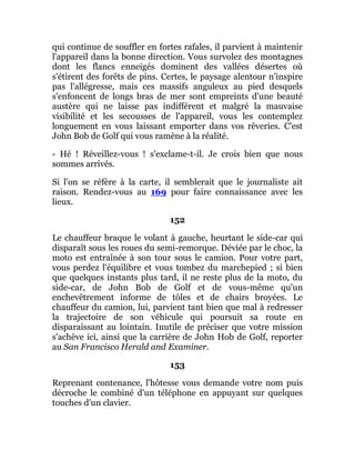qui continue de souffler en fortes rafales, il parvient à maintenir
l'appareil dans la bonne direction. Vous survolez des montagnes
dont les flancs enneigés dominent des vallées désertes où
s'étirent des forêts de pins. Certes, le paysage alentour n'inspire
pas l'allégresse, mais ces massifs anguleux au pied desquels
s'enfoncent de longs bras de mer sont empreints d'une beauté
austère qui ne laisse pas indifférent et malgré la mauvaise
visibilité et les secousses de l'appareil, vous les contemplez
longuement en vous laissant emporter dans vos rêveries. C'est
John Bob de Golf qui vous ramène à la réalité.
- Hé ! Réveillez-vous ! s'exclame-t-il. Je crois bien que nous
sommes arrivés.
Si l'on se réfère à la carte, il semblerait que le journaliste ait
raison. Rendez-vous au 169 pour faire connaissance avec les
lieux.
152
Le chauffeur braque le volant à gauche, heurtant le side-car qui
disparaît sous les roues du semi-remorque. Déviée par le choc, la
moto est entraînée à son tour sous le camion. Pour votre part,
vous perdez l'équilibre et vous tombez du marchepied ; si bien
que quelques instants plus tard, il ne reste plus de la moto, du
side-car, de John Bob de Golf et de vous-même qu'un
enchevêtrement informe de tôles et de chairs broyées. Le
chauffeur du camion, lui, parvient tant bien que mal à redresser
la trajectoire de son véhicule qui poursuit sa route en
disparaissant au lointain. Inutile de préciser que votre mission
s'achève ici, ainsi que la carrière de John Hob de Golf, reporter
au San Francisco Herald and Examiner.
153
Reprenant contenance, l'hôtesse vous demande votre nom puis
décroche le combiné d'un téléphone en appuyant sur quelques
touches d'un clavier.
 