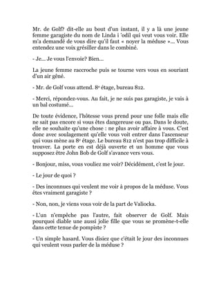 Mr. de Golf? dit-elle au bout d'un instant, il y a là une jeune
femme garagiste du nom de Linda i 'odil qui veut vous voir. Elle
m'a demandé de vous dire qu'il faut « noyer la méduse »... Vous
entendez une voix grésiller dans le combiné.
- Je... Je vous l'envoie? Bien...
La jeune femme raccroche puis se tourne vers vous en souriant
d'un air gêné.
- Mr. de Golf vous attend. 8e étage, bureau 812.
- Merci, répondez-vous. Au fait, je ne suis pas garagiste, je vais à
un bal costumé...
De toute évidence, l'hôtesse vous prend pour une folle mais elle
ne sait pas encore si vous êtes dangereuse ou pas. Dans le doute,
elle ne souhaite qu'une chose : ne plus avoir affaire à vous. C'est
donc avec soulagement qu'elle vous voit entrer dans l'ascenseur
qui vous mène au 8e étage. Le bureau 812 n'est pas trop difficile à
trouver. La porte en est déjà ouverte et un homme que vous
supposez être John Bob de Golf s'avance vers vous.
- Bonjour, miss, vous vouliez me voir? Décidément, c'est le jour.
- Le jour de quoi ?
- Des inconnues qui veulent me voir à propos de la méduse. Vous
êtes vraiment garagiste ?
- Non, non, je viens vous voir de la part de Valiocka.
- L'un n'empêche pas l'autre, fait observer de Golf. Mais
pourquoi diable une aussi jolie fille que vous se promène-t-elle
dans cette tenue de pompiste ?
- Un simple hasard. Vous disiez que c'était le jour des inconnues
qui veulent vous parler de la méduse ?
 