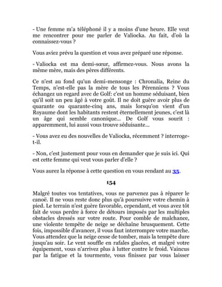- Une femme m'a téléphoné il y a moins d'une heure. Elle veut
me rencontrer pour me parler de Valiocka. Au fait, d'où la
connaissez-vous ?
Vous aviez prévu la question et vous avez préparé une réponse.
- Valiocka est ma demi-sœur, affirmez-vous. Nous avons la
même mère, mais des pères différents.
Ce n'est au fond qu'un demi-mensonge : Chronalia, Reine du
Temps, n'est-elle pas la mère de tous les Pérenniens ? Vous
échangez un regard avec de Golf: c'est un homme séduisant, bien
qu'il soit un peu âgé à votre goût. Il ne doit guère avoir plus de
quarante ou quarante-cinq ans, mais lorsqu'on vient d'un
Royaume dont les habitants restent éternellement jeunes, c'est là
un âge qui semble canonique... De Golf vous sourit :
apparemment, lui aussi vous trouve séduisante...
- Vous avez eu des nouvelles de Valiocka, récemment ? interroge-
t-il.
- Non, c'est justement pour vous en demander que je suis ici. Qui
est cette femme qui veut vous parler d'elle ?
Vous aurez la réponse à cette question en vous rendant au 35.
154
Malgré toutes vos tentatives, vous ne parvenez pas à réparer le
canoë. Il ne vous reste donc plus qu'à poursuivre votre chemin à
pied. Le terrain n'est guère favorable, cependant, et vous avez tôt
fait de vous perdre à force de détours imposés par les multiples
obstacles dressés sur votre route. Pour comble de malchance,
une violente tempête de neige se déchaîne brusquement. Cette
fois, impossible d'avancer, il vous faut interrompre votre marche.
Vous attendez que la neige cesse de tomber, mais la tempête dure
jusqu'au soir. Le vent souffle en rafales glacées, et malgré votre
équipement, vous n'arrivez plus à lutter contre le froid. Vaincus
par la fatigue et la tourmente, vous finissez par vous laisser
 