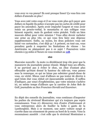 vous avez vu vos pneus? Ils sont presque lisses! Ça vous fera 100
dollars d'amende en plus !
Vous avez raté votre coup et il ne vous reste plus qu'à payer 400
dollars en liquide (la police n'accepte pas les cartes de crédit pour
payer les amendes). Après avoir empoché l'argent et vous avoir
remis un procès-verbal, le moustachu et son collègue vous
laissent repartir, mais ils gardent votre pistolet. Voilà un bien
mauvais début pour votre mission ! Vous allez devoir racheter
une arme au plus vite, ce qui vous fera faire une dépense
supplémentaire. Enfin, au moins, les deux policiers vous ont
laissé vos cartouches, c'est déjà ça ! A présent, en tout cas, vous
prendrez garde à respecter les limitations de vitesse : les
Américains ne plaisantent pas à ce sujet ! Poursuivez votre
chemin à 55 miles à l'heure en vous rendant au 118.
160
Mauvaise nouvelle : la moto va décidément trop vite pour que la
manœuvre du journaliste puisse réussir. Malgré tous ses efforts,
il ne parvient pas à éviter le choc, un choc d'autant plus
effroyable qu'étant donné la hauteur du side-car, vous passez
sous la remorque, ce qui ne laisse pas subsister grand-chose de
vous, en vérité. Mieux vaut d'ailleurs ne pas tenter de décrire à
quel triste état vous réduit cet épouvantable accident. Il suffira
d'indiquer, par souci d'euphémisme, que votre mission s'achève
ici, en même temps d'ailleurs que la carrière de John Bob de
Golf, journaliste au San Francisco Herald and Examiner.
161
En dépit des conseils du journaliste, vous continuez d'inspecter
les poches du révérend Montrainer qui n'a toujours pas repris
connaissance. Vous n'y découvrez rien d'autre d'intéressant et
vous entreprenez alors de fouiller la boîte à gants de la
Lamborghini. Mais à ce moment, une autre voiture surgit et
s'arrête dans un crissement de pneus au bord de la route. Vous la
reconnaissez aussitôt : c'est celle que le révérend Montrainer a
 
