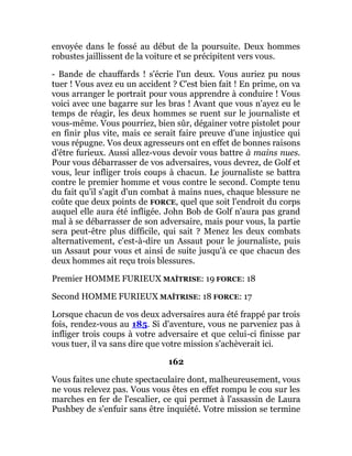 envoyée dans le fossé au début de la poursuite. Deux hommes
robustes jaillissent de la voiture et se précipitent vers vous.
- Bande de chauffards ! s'écrie l'un deux. Vous auriez pu nous
tuer ! Vous avez eu un accident ? C'est bien fait ! En prime, on va
vous arranger le portrait pour vous apprendre à conduire ! Vous
voici avec une bagarre sur les bras ! Avant que vous n'ayez eu le
temps de réagir, les deux hommes se ruent sur le journaliste et
vous-même. Vous pourriez, bien sûr, dégainer votre pistolet pour
en finir plus vite, mais ce serait faire preuve d'une injustice qui
vous répugne. Vos deux agresseurs ont en effet de bonnes raisons
d'être furieux. Aussi allez-vous devoir vous battre à mains nues.
Pour vous débarrasser de vos adversaires, vous devrez, de Golf et
vous, leur infliger trois coups à chacun. Le journaliste se battra
contre le premier homme et vous contre le second. Compte tenu
du fait qu'il s'agit d'un combat à mains nues, chaque blessure ne
coûte que deux points de FORCE, quel que soit l'endroit du corps
auquel elle aura été infligée. John Bob de Golf n'aura pas grand
mal à se débarrasser de son adversaire, mais pour vous, la partie
sera peut-être plus difficile, qui sait ? Menez les deux combats
alternativement, c'est-à-dire un Assaut pour le journaliste, puis
un Assaut pour vous et ainsi de suite jusqu'à ce que chacun des
deux hommes ait reçu trois blessures.
Premier HOMME FURIEUX MAÎTRISE: 19 FORCE: 18
Second HOMME FURIEUX MAÎTRISE: 18 FORCE: 17
Lorsque chacun de vos deux adversaires aura été frappé par trois
fois, rendez-vous au 185. Si d'aventure, vous ne parveniez pas à
infliger trois coups à votre adversaire et que celui-ci finisse par
vous tuer, il va sans dire que votre mission s'achèverait ici.
162
Vous faites une chute spectaculaire dont, malheureusement, vous
ne vous relevez pas. Vous vous êtes en effet rompu le cou sur les
marches en fer de l'escalier, ce qui permet à l'assassin de Laura
Pushbey de s'enfuir sans être inquiété. Votre mission se termine
 