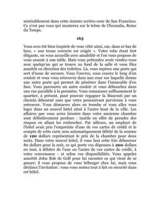 misérablement dans cette sinistre arrière-cour de San Francisco.
Ce n'est pas vous qui monterez sur le trône de Chronalia, Reine
du Temps.
163
Vous avez été bien inspirée de vous vêtir ainsi, car, dans ce bar de
luxe, « une tenue correcte est exigée ». Votre robe étant fort
élégante, on vous accueille avec amabilité et l'on vous propose de
vous asseoir à une table. Mais vous prétendez avoir rendez-vous
avec quelqu'un qui se trouve au fond de la salle et vous filez
aussitôt en direction des toilettes. Là, vous repérez une porte qui
sert d'issue de secours. Vous l'ouvrez, vous courez le long d'un
couloir et vous vous retrouvez dans une cour sur laquelle donne
une autre porte qui permet de pénétrer dans l'immeuble d'en
face. Vous parcourez un autre couloir et vous débouchez dans
une rue parallèle à la première. Vous connaissez suffisamment le
quartier, à présent, pour pouvoir regagner la Maserati par un
chemin détourné sans que votre poursuivant parvienne à vous
retrouver. Vous démarrez alors en trombe et vous allez vous
loger dans un nouvel hôtel situé à l'autre bout de la ville. Les
affaires que vous aviez laissées dans votre ancienne chambre
sont définitivement perdues : inutile en effet de prendre des
risques en allant les rechercher. Par ailleurs, un employé de
l'hôtel avait pris l'empreinte d'une de vos cartes de crédit et le
compte de cette carte sera automatiquement débité de la somme
de 120 dollars représentant le prix de la chambre pour deux
nuits. Dans votre nouvel hôtel, il vous faut cette fois débourser
80 dollars pour la nuit, ce qui porte vos dépenses à 200 dollars
en tout, à débiter de l'une ou l'autre de vos cartes de crédit, à
votre convenance - et selon vos disponibilités. Vous appelez
aussitôt John Bob de Golf pour lui raconter ce qui vient de se
passer; il vous propose de vous héberger chez lui, mais vous
déclinez l'invitation : vous vous sentez tout à fait en sécurité dans
cet hôtel.
 