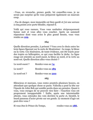 - Vous, en revanche, prenez garde, lui conseillez-vous, je ne
serais pas surprise qu'ils vous préparent également un mauvais
coup.
- Pas de danger, mon immeuble est bien gardé et j'ai une serrure
à cinq points avec porte blindée, répond-il.
Voilà qui vous rassure. Vous vous souhaitez réciproquement
bonne nuit et vous allez vous coucher. Après un sommeil
réparateur dont vous aviez le plus grand besoin, vous vous
rendez au 109.
164
Quelle direction prendre, à présent ? Vous avez le choix entre les
trois lignes figurant sur la carte de Montrainer : la rouge, la bleue
ou la verte. Ces itinéraires, de toute évidence, ont été tracés pour
des trajets en hélicoptère, ce qui vous facilite la tâche. La ligne
rouge est orientée au nord-ouest, la bleue au nord, et la verte au
nord-est. Quelle direction allez-vous choisir ?
Le nord-ouest ? Rendez-vous au 74
Le nord ? Rendez-vous au 189
Le nord-est ? Rendez-vous au 200
165
Silencieux et moroses, vous restez prostrés plusieurs heures, en
attendant que quelque chose se passe. Valiocka a posé la tête sur
l'épaule de John Bob qui semble perdu dans ses pensées. Quant à
vous, vous enragez de ne pouvoir rien faire : l'inaction vous est
proprement insupportable ! Enfin, après une interminable
attente, vous entendez des voix derrière la porte et, bientôt, le
lourd panneau d'acier pivote sur ses gonds. Le moment d'agir est
peut-être venu ?
Si vous êtes le Prince du Temps, rendez-vous au 188.
 