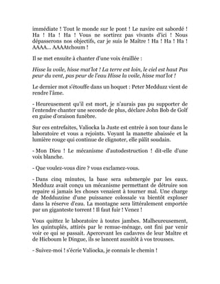 immédiate ! Tout le monde sur le pont ! Le navire est sabordé !
Ha ! Ha ! Ha ! Vous ne sortirez pas vivants d'ici ! Nous
dépasserons nos objectifs, car je suis le Maître ! Ha ! Ha ! Ha !
AAAA... AAAAtchoum !
Il se met ensuite à chanter d'une voix éraillée :
Hisse la voile, hisse mat'lot ! La terre est loin, le ciel est haut Pas
peur du vent, pas peur de l'eau Hisse la voile, hisse mat'lot !
Le dernier mot s'étouffe dans un hoquet : Peter Medduzz vient de
rendre l'âme.
- Heureusement qu'il est mort, je n'aurais pas pu supporter de
l'entendre chanter une seconde de plus, déclare John Bob de Golf
en guise d'oraison funèbre.
Sur ces entrefaites, Valiocka la Juste est entrée à son tour dans le
laboratoire et vous a rejoints. Voyant la manette abaissée et la
lumière rouge qui continue de clignoter, elle pâlit soudain.
- Mon Dieu ! Le mécanisme d'autodestruction ! dit-elle d'une
voix blanche.
- Que voulez-vous dire ? vous exclamez-vous.
- Dans cinq minutes, la base sera submergée par les eaux.
Medduzz avait conçu un mécanisme permettant de détruire son
repaire si jamais les choses venaient à tourner mal. Une charge
de Medduzzine d'une puissance colossale va bientôt exploser
dans la réserve d'eau. La montagne sera littéralement emportée
par un giganteste torrent ! Il faut fuir ! Venez !
Vous quittez le laboratoire à toutes jambes. Malheureusement,
les quintuplés, attirés par le remue-ménage, ont fini par venir
voir ce qui se passait. Apercevant les cadavres de leur Maître et
de Hicboum le Dingue, ils se lancent aussitôt à vos trousses.
- Suivez-moi ! s'écrie Valiocka, je connais le chemin !
 
