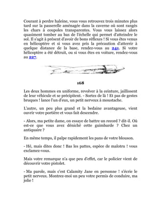 Courant à perdre haleine, vous vous retrouvez trois minutes plus
tard sur la passerelle aménagée dans la caverne où sont rangés
les chars à coupoles transparentes. Vous vous laissez alors
quasiment tomber au bas de l'échelle qui permet d'atteindre le
sol. Il s'agit à présent d'avoir de bons réflexes ! Si vous êtes venus
en hélicoptère et si vous avez pris la précaution d'atterrir à
quelque distance de la base, rendez-vous au 241. Si votre
hélicoptère a été détruit, ou si vous êtes en voiture, rendez-vous
au 227.
168
Les deux hommes en uniforme, revolver à la ceinture, jaillissent
de leur véhicule et se précipitent. - Sortez de là ! Et pas de gestes
bruques ! lance l'un d'eux, un petit nerveux à moustache.
L'autre, un peu plus grand et la bedaine avantageuse, vient
ouvrir votre portière et vous fait descendre.
- Alors, ma petite dame, on essaye de battre un record ? dit-il. Où
est-ce que vous avez déniché cette guimbarde ? Chez un
antiquaire ?
En même temps, il palpe rapidement les pans de votre blouson.
- Hé, mais dites donc ! Bas les pattes, espèce de malotru ! vous
exclamez-vous.
Mais votre remarque n'a que peu d'effet, car le policier vient de
découvrir votre pistolet.
- Ma parole, mais c'est Calamity Jane en personne ! s'écrie le
petit nerveux. Montrez-moi un peu votre permis de conduire, ma
jolie !
 