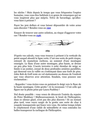 les siècles ! Mais depuis le temps que vous fréquentez l'espèce
humaine, vous vous êtes habituée à ce genre de remarques qui ne
vous inspirent plus que mépris. Trêve de bavardage, qu'allez-
vous faire à présent ?
Payer les 300 dollars et vous laisser déposséder de votre arme
sans discuter ? Rendez-vous au 190
Essayer de trouver une autre solution, au risque d'aggraver votre
cas ? Rendez-vous au 246.
169
D'après vos calculs, vous vous trouvez à présent à la verticale du
point auquel aboutit la ligne verte. C'est une sorte de petit cirque,
entouré de mamelons rocheux, au sommet d'une montagne
enneigée. Le flanc d'une autre montagne, plus haute, se dresse
un peu plus loin. L'accès terrestre à cette étendue de neige se
limite à un sentier, creusé de deux profondes ornières parallèles,
qui descend vers la vallée en s'enfonçant dans une forêt de pins.
John Bob de Golf reste en vol stationnaire au-dessus de l'endroit
que vous observez avec attention. Soudain, vous poussez une
exclamation :
- Regardez ! vous écriez-vous en pointant le doigt vers le flanc de
la haute montagne. Cette grotte ! Je la reconnais ! C'est celle qui
figure sur la photo prise par Laura Pushbey !
Nul doute possible : vous venez de découvrir l'entrée du repaire
de Peter Medduzz ! Malheureusement, le bruit de l'hélicoptère,
dans ce silence glacé, n'est pas des plus discrets ! Et un instant
plus tard, vous voyez surgir de la grotte une sorte de char à
coupole transparente qui fonce vers vous. En même temps éclate
le crépitement d'une rafale de mitraillette et vous entendez les
balles transpercer la carlingue de l'hélicoptère.
 