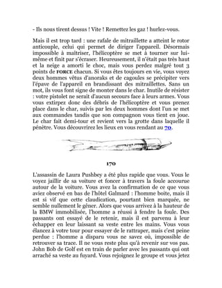 - Ils nous tirent dessus ! Vite ! Remettez les gaz ! hurlez-vous.
Mais il est trop tard : une rafale de mitraillette a atteint le rotor
anticouple, celui qui permet de diriger l'appareil. Désormais
impossible à maîtriser, l'hélicoptère se met à tourner sur lui-
même et finit par s'écraser. Heureusement, il n'était pas très haut
et la neige a amorti le choc, mais vous perdez malgré tout 3
points de FORCE chacun. Si vous êtes toujours en vie, vous voyez
deux hommes vêtus d'anoraks et de cagoules se précipiter vers
l'épave de l'appareil en brandissant des mitraillettes. Sans un
mot, ils vous font signe de monter dans le char. Inutile de résister
: votre pistolet ne serait d'aucun secours face à leurs armes. Vous
vous extirpez donc des débris de l'hélicoptère et vous prenez
place dans le char, suivis par les deux hommes dont l'un se met
aux commandes tandis que son compagnon vous tient en joue.
Le char fait demi-tour et revient vers la grotte dans laquelle il
pénètre. Vous découvrirez les lieux en vous rendant au 70.
170
L'assassin de Laura Pushbey a été plus rapide que vous. Vous le
voyez jaillir de sa voiture et foncer à travers la foule accourue
autour de la voiture. Vous avez la confirmation de ce que vous
aviez observé en bas de l'hôtel Galmard : l'homme boite, mais il
est si vif que cette claudication, pourtant bien marquée, ne
semble nullement le gêner. Alors que vous arrivez à la hauteur de
la BMW immobilisée, l'homme a réussi à fendre la foule. Des
passants ont essayé de le retenir, mais il est parvenu à leur
échapper en leur laissant sa veste entre les mains. Vous vous
élancez à votre tour pour essayer de le rattraper, mais c'est peine
perdue : l'homme a disparu vous ne savez où, impossible de
retrouver sa trace. Il ne vous reste plus qu'à revenir sur vos pas.
John Bob de Golf est en train de parler avec les passants qui ont
arraché sa veste au fuyard. Vous rejoignez le groupe et vous jetez
 