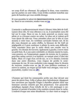un coup d'œil au vêtement. En palpant le tissu, vous constatez
que les poches en sont vides. L'une d'elles contient toutefois une
paire de lunettes qui vous semble étrange.
Si vous possédez le talent de PRESTIDIGITATEUR, rendez-vous au
91. Dans le cas contraire, rendez-vous au 54.
171
L'assassin a malheureusement réussi à blesser John Bob de Golf.
Lancez deux dés. Si vous obtenez 2 ou 12, le journaliste aura été
tué sur le coup. Dans ce cas, la moto poursuit sa course sans
pilote et va s'écraser contre un arbre. Le choc est si violent qu'il
vous éjecte du side-car. Vous retombez alors sur la tête et vous
mourez à votre tour, les vertèbres cervicales brisées net. Si les
dés vous donnent un autre chiffre, la blessure de De Golf est
négligeable et il peut continuer à piloter la moto sans difficulté.
Vous constatez alors que la route décrit une courbe vers la
gauche. Un chemin de traverse, également à gauche, s'ouvre dans
un petit bois. Si, à son autre extrémité, ce chemin rejoint la route,
vous pourrez, en l'empruntant, gagner du terrain sur le camion,
peut-être même arriver à sa hauteur, en restant ainsi à l'abri des
balles. Mais s'il s'agit d'un cul-de-sac, ou si le chemin s'oriente
dans une autre direction, vous risquez de perdre le semi-
remorque de vue. Si vous souhaitez vous engager dans le chemin
de traverse, rendez-vous au 79. Si vous préférez continuer à
suivre le camion, au risque qu'une balle vous atteigne, vous ou le
journaliste, rendez-vous au 187.
172
L'homme qui tient les commandes arrête son char devant une
paroi de pierre lisse. Celle-ci glisse alors latéralement, dégageant
une ouverture par laquelle l'engin à chenilles pénètre dans une
immense caverne éclairée par des projecteurs. Une passerelle
métallique équipée d'une échelle de fer a été aménagée à mi-
hauteur et permet d'accéder à des couloirs creusés dans la roche.
L'endroit évoque une mine désaffectée. Le char vient se ranger à
 