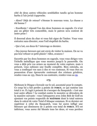 côté de deux autres véhicules semblables tandis qu'un homme
barbu à l'air jovial s'approche.
- Alors? Déjà de retour? s'étonne le nouveau venu. La chasse a
été bonne ?
- Excellente ! répond l'un des deux hommes en cagoule. Ce n'est
pas un gibier très comestible, mais le patron sera content de
notre prise !
Il descend alors du char et vous fait signe de l'imiter. Vous vous
exécutez sans discuter, sous l'œil stupéfait du barbu.
- Qui c'est, ces deux-là ? interroge ce dernier.
- Des joyeux farceurs qui ont envie de visiter la maison. On ne va
pas leur refuser ce petit plaisir ! Allez, avancez !
Escortés par les deux hommes en cagoule, vous vous dirigez vers
l'échelle métallique que vous montez jusqu'à la passerelle. On
vous a déjà pris vos armes au moment de votre capture, mais à
présent, vous subissez une fouille complète. Bien entendu, on
vous a confisqué vos sacs à dos et vos couteaux. Si vous êtes en
possession d'une éprouvette contenant des cristaux grisâtres,
rendez-vous au 155. Dans le cas contraire, rendez-vous au 11.
173
Hicboum le Dingue s'écroule sur le sol, assommé pour le compte.
Ce coup lui a fait perdre 3 points de FORCE, ce qui ramène son
total à 10. Il s'agit à présent de s'occuper du Sasquatch : c'est une
tout autre affaire ! Le combat contre le monstre se déroulera de
la manière suivante : vous l'attaquerez avec John Bob de Golf en
ajoutant vos points respectifs de MAÎTRISE dont le total entrera
dans le calcul de votre Total d'Attaque commun. Si ce dernier est
supérieur à celui du Sasquatch, vous lui aurez infligé une
blessure qui diminuera de 2 points son total de FORCE. S'il est
inférieur, vous aurez été blessés tous les deux, et vous perdrez
 