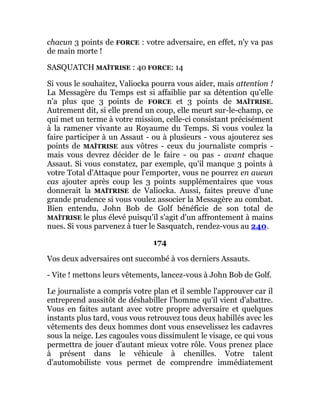 chacun 3 points de FORCE : votre adversaire, en effet, n'y va pas
de main morte !
SASQUATCH MAÎTRISE : 40 FORCE: 14
Si vous le souhaitez, Valiocka pourra vous aider, mais attention !
La Messagère du Temps est si affaiblie par sa détention qu'elle
n'a plus que 3 points de FORCE et 3 points de MAÎTRISE.
Autrement dit, si elle prend un coup, elle meurt sur-le-champ, ce
qui met un terme à votre mission, celle-ci consistant précisément
à la ramener vivante au Royaume du Temps. Si vous voulez la
faire participer à un Assaut - ou à plusieurs - vous ajouterez ses
points de MAÎTRISE aux vôtres - ceux du journaliste compris -
mais vous devrez décider de le faire - ou pas - avant chaque
Assaut. Si vous constatez, par exemple, qu'il manque 3 points à
votre Total d'Attaque pour l'emporter, vous ne pourrez en aucun
cas ajouter après coup les 3 points supplémentaires que vous
donnerait la MAÎTRISE de Valiocka. Aussi, faites preuve d'une
grande prudence si vous voulez associer la Messagère au combat.
Bien entendu, John Bob de Golf bénéficie de son total de
MAÎTRISE le plus élevé puisqu'il s'agit d'un affrontement à mains
nues. Si vous parvenez à tuer le Sasquatch, rendez-vous au 240.
174
Vos deux adversaires ont succombé à vos derniers Assauts.
- Vite ! mettons leurs vêtements, lancez-vous à John Bob de Golf.
Le journaliste a compris votre plan et il semble l'approuver car il
entreprend aussitôt de déshabiller l'homme qu'il vient d'abattre.
Vous en faites autant avec votre propre adversaire et quelques
instants plus tard, vous vous retrouvez tous deux habillés avec les
vêtements des deux hommes dont vous ensevelissez les cadavres
sous la neige. Les cagoules vous dissimulent le visage, ce qui vous
permettra de jouer d'autant mieux votre rôle. Vous prenez place
à présent dans le véhicule à chenilles. Votre talent
d'automobiliste vous permet de comprendre immédiatement
 