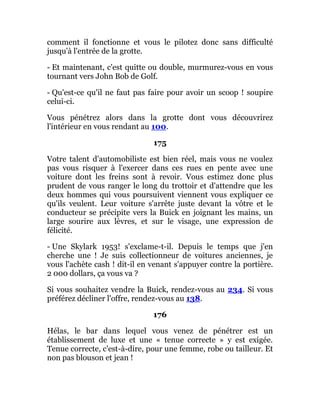 comment il fonctionne et vous le pilotez donc sans difficulté
jusqu'à l'entrée de la grotte.
- Et maintenant, c'est quitte ou double, murmurez-vous en vous
tournant vers John Bob de Golf.
- Qu'est-ce qu'il ne faut pas faire pour avoir un scoop ! soupire
celui-ci.
Vous pénétrez alors dans la grotte dont vous découvrirez
l'intérieur en vous rendant au 100.
175
Votre talent d'automobiliste est bien réel, mais vous ne voulez
pas vous risquer à l'exercer dans ces rues en pente avec une
voiture dont les freins sont à revoir. Vous estimez donc plus
prudent de vous ranger le long du trottoir et d'attendre que les
deux hommes qui vous poursuivent viennent vous expliquer ce
qu'ils veulent. Leur voiture s'arrête juste devant la vôtre et le
conducteur se précipite vers la Buick en joignant les mains, un
large sourire aux lèvres, et sur le visage, une expression de
félicité.
- Une Skylark 1953! s'exclame-t-il. Depuis le temps que j'en
cherche une ! Je suis collectionneur de voitures anciennes, je
vous l'achète cash ! dit-il en venant s'appuyer contre la portière.
2 000 dollars, ça vous va ?
Si vous souhaitez vendre la Buick, rendez-vous au 234. Si vous
préférez décliner l'offre, rendez-vous au 138.
176
Hélas, le bar dans lequel vous venez de pénétrer est un
établissement de luxe et une « tenue correcte » y est exigée.
Tenue correcte, c'est-à-dire, pour une femme, robe ou tailleur. Et
non pas blouson et jean !
 