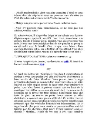 - Désolé, mademoiselle, vient vous dire un maître d'hôtel en vous
toisant d'un air méprisant, nous ne pouvons vous admettre au
Posh Club dans cet accoutrement. Veuillez ressortir.
- Mais je suis poursuivie par un tueur ! vous exclamez-vous.
- Nous n'y pouvons rien, mademoiselle, ce ne sont pas nos
affaires, veuillez sortir.
En même temps, il claque des doigts et un colosse aux épaules
éléphantesques apparaît aussitôt pour vous reconduire au-
dehors. Inutile d'essayer de lui résister, vous en seriez pour vos
frais. Mieux vaut vous précipiter dans la rue pistolet au poing et
en découdre avec le bandit. C'est ce que vous faites : bien
entendu, l'homme est là, sur le trottoir, et vous attend. Vous allez
devoir livrer contre lui un Assaut. Il s'agira de tirer vite et bien !
TUEUR QUI VOUS ATTEND MAÎTRISE: 19 FORCE: 15
Si vous remportez cet Assaut, rendez-vous au 268. Si vous êtes
blessée, rendez-vous au 254.
177
Le bruit du moteur de l'hélicoptère vous ferait immédiatement
repérer si vous vous posiez trop près de l'endroit où se trouve la
base secrète de Peter Medduzz. Vous prenez donc la sage
précaution d'atterrir au sommet d'un contrefort situé à un mile
environ du point auquel aboutit la ligne verte. Pour atteindre ce
point, vous allez devoir à présent monter tout en haut de la
montagne qui s'élève au-dessus du contrefort. Heureusement,
l'escalade ne se révèle pas trop difficile. S'enfonçant dans une
forêt de pins, un sentier en pente douce permet en effet
d'atteindre le sommet sans grande difficulté. Ce sentier couvert
de neige sale est creusé de deux profondes ornières parallèles qui
montrent que des véhicules l'empruntent fréquemment. En y
regardant de plus près, vous constatez que ces ornières ont été
laissées par des chenilles. Quel genre d'engin parcourt ainsi ce
chemin ? Mystère... Munis de vos sacs à dos, vous marchez
 