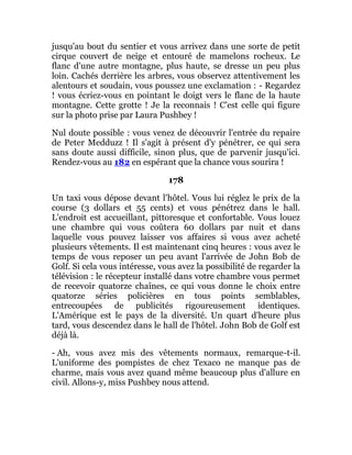 jusqu'au bout du sentier et vous arrivez dans une sorte de petit
cirque couvert de neige et entouré de mamelons rocheux. Le
flanc d'une autre montagne, plus haute, se dresse un peu plus
loin. Cachés derrière les arbres, vous observez attentivement les
alentours et soudain, vous poussez une exclamation : - Regardez
! vous écriez-vous en pointant le doigt vers le flanc de la haute
montagne. Cette grotte ! Je la reconnais ! C'est celle qui figure
sur la photo prise par Laura Pushbey !
Nul doute possible : vous venez de découvrir l'entrée du repaire
de Peter Medduzz ! Il s'agit à présent d'y pénétrer, ce qui sera
sans doute aussi difficile, sinon plus, que de parvenir jusqu'ici.
Rendez-vous au 182 en espérant que la chance vous sourira !
178
Un taxi vous dépose devant l'hôtel. Vous lui réglez le prix de la
course (3 dollars et 55 cents) et vous pénétrez dans le hall.
L'endroit est accueillant, pittoresque et confortable. Vous louez
une chambre qui vous coûtera 60 dollars par nuit et dans
laquelle vous pouvez laisser vos affaires si vous avez acheté
plusieurs vêtements. Il est maintenant cinq heures : vous avez le
temps de vous reposer un peu avant l'arrivée de John Bob de
Golf. Si cela vous intéresse, vous avez la possibilité de regarder la
télévision : le récepteur installé dans votre chambre vous permet
de recevoir quatorze chaînes, ce qui vous donne le choix entre
quatorze séries policières en tous points semblables,
entrecoupées de publicités rigoureusement identiques.
L'Amérique est le pays de la diversité. Un quart d'heure plus
tard, vous descendez dans le hall de l'hôtel. John Bob de Golf est
déjà là.
- Ah, vous avez mis des vêtements normaux, remarque-t-il.
L'uniforme des pompistes de chez Texaco ne manque pas de
charme, mais vous avez quand même beaucoup plus d'allure en
civil. Allons-y, miss Pushbey nous attend.
 