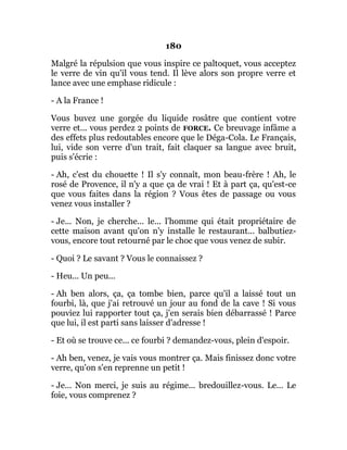 180
Malgré la répulsion que vous inspire ce paltoquet, vous acceptez
le verre de vin qu'il vous tend. Il lève alors son propre verre et
lance avec une emphase ridicule :
- A la France !
Vous buvez une gorgée du liquide rosâtre que contient votre
verre et... vous perdez 2 points de FORCE. Ce breuvage infâme a
des effets plus redoutables encore que le Déga-Cola. Le Français,
lui, vide son verre d'un trait, fait claquer sa langue avec bruit,
puis s'écrie :
- Ah, c'est du chouette ! Il s'y connaît, mon beau-frère ! Ah, le
rosé de Provence, il n'y a que ça de vrai ! Et à part ça, qu'est-ce
que vous faites dans la région ? Vous êtes de passage ou vous
venez vous installer ?
- Je... Non, je cherche... le... l'homme qui était propriétaire de
cette maison avant qu'on n'y installe le restaurant... balbutiez-
vous, encore tout retourné par le choc que vous venez de subir.
- Quoi ? Le savant ? Vous le connaissez ?
- Heu... Un peu...
- Ah ben alors, ça, ça tombe bien, parce qu'il a laissé tout un
fourbi, là, que j'ai retrouvé un jour au fond de la cave ! Si vous
pouviez lui rapporter tout ça, j'en serais bien débarrassé ! Parce
que lui, il est parti sans laisser d'adresse !
- Et où se trouve ce... ce fourbi ? demandez-vous, plein d'espoir.
- Ah ben, venez, je vais vous montrer ça. Mais finissez donc votre
verre, qu'on s'en reprenne un petit !
- Je... Non merci, je suis au régime... bredouillez-vous. Le... Le
foie, vous comprenez ?
 