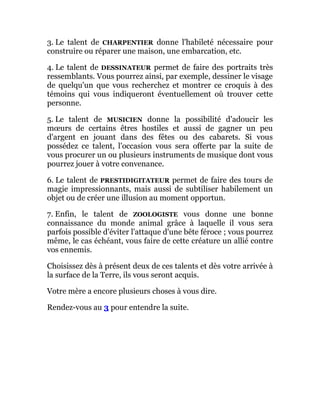 3. Le talent de CHARPENTIER donne l'habileté nécessaire pour
construire ou réparer une maison, une embarcation, etc.
4. Le talent de DESSINATEUR permet de faire des portraits très
ressemblants. Vous pourrez ainsi, par exemple, dessiner le visage
de quelqu'un que vous recherchez et montrer ce croquis à des
témoins qui vous indiqueront éventuellement où trouver cette
personne.
5. Le talent de MUSICIEN donne la possibilité d'adoucir les
mœurs de certains êtres hostiles et aussi de gagner un peu
d'argent en jouant dans des fêtes ou des cabarets. Si vous
possédez ce talent, l'occasion vous sera offerte par la suite de
vous procurer un ou plusieurs instruments de musique dont vous
pourrez jouer à votre convenance.
6. Le talent de PRESTIDIGITATEUR permet de faire des tours de
magie impressionnants, mais aussi de subtiliser habilement un
objet ou de créer une illusion au moment opportun.
7. Enfin, le talent de ZOOLOGISTE vous donne une bonne
connaissance du monde animal grâce à laquelle il vous sera
parfois possible d'éviter l'attaque d'une bête féroce ; vous pourrez
même, le cas échéant, vous faire de cette créature un allié contre
vos ennemis.
Choisissez dès à présent deux de ces talents et dès votre arrivée à
la surface de la Terre, ils vous seront acquis.
Votre mère a encore plusieurs choses à vous dire.
Rendez-vous au 3 pour entendre la suite.
 