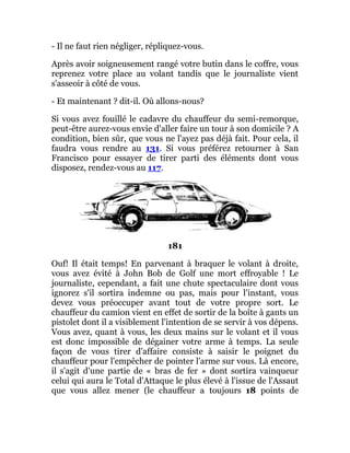- Il ne faut rien négliger, répliquez-vous.
Après avoir soigneusement rangé votre butin dans le coffre, vous
reprenez votre place au volant tandis que le journaliste vient
s'asseoir à côté de vous.
- Et maintenant ? dit-il. Où allons-nous?
Si vous avez fouillé le cadavre du chauffeur du semi-remorque,
peut-être aurez-vous envie d'aller faire un tour à son domicile ? A
condition, bien sûr, que vous ne l'ayez pas déjà fait. Pour cela, il
faudra vous rendre au 131. Si vous préférez retourner à San
Francisco pour essayer de tirer parti des éléments dont vous
disposez, rendez-vous au 117.
181
Ouf! Il était temps! En parvenant à braquer le volant à droite,
vous avez évité à John Bob de Golf une mort effroyable ! Le
journaliste, cependant, a fait une chute spectaculaire dont vous
ignorez s'il sortira indemne ou pas, mais pour l'instant, vous
devez vous préoccuper avant tout de votre propre sort. Le
chauffeur du camion vient en effet de sortir de la boîte à gants un
pistolet dont il a visiblement l'intention de se servir à vos dépens.
Vous avez, quant à vous, les deux mains sur le volant et il vous
est donc impossible de dégainer votre arme à temps. La seule
façon de vous tirer d'affaire consiste à saisir le poignet du
chauffeur pour l'empêcher de pointer l'arme sur vous. Là encore,
il s'agit d'une partie de « bras de fer » dont sortira vainqueur
celui qui aura le Total d'Attaque le plus élevé à l'issue de l'Assaut
que vous allez mener (le chauffeur a toujours 18 points de
 