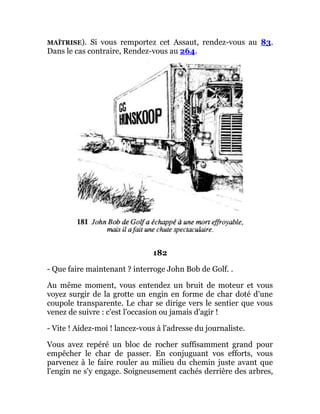 MAÎTRISE). Si vous remportez cet Assaut, rendez-vous au 83.
Dans le cas contraire, Rendez-vous au 264.
182
- Que faire maintenant ? interroge John Bob de Golf. .
Au même moment, vous entendez un bruit de moteur et vous
voyez surgir de la grotte un engin en forme de char doté d'une
coupole transparente. Le char se dirige vers le sentier que vous
venez de suivre : c'est l'occasion ou jamais d'agir !
- Vite ! Aidez-moi ! lancez-vous à l'adresse du journaliste.
Vous avez repéré un bloc de rocher suffisamment grand pour
empêcher le char de passer. En conjuguant vos efforts, vous
parvenez à le faire rouler au milieu du chemin juste avant que
l'engin ne s'y engage. Soigneusement cachés derrière des arbres,
 