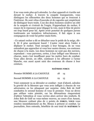 il ne vous reste plus qu'à attendre. Le char apparaît et s'arrête net
devant le rocher. A travers la coupole transparente, vous
distinguez les silhouettes des deux hommes qui se trouvent à
l'intérieur. Ils sont vêtus d'anoraks et de cagoules qui empêchent
de distinguer leurs traits. L'un des deux hommes soulève un côté
de la coupole et s'extrait de l'engin. S'approchant du rocher, il
essaye de le repousser pour dégager la voie, mais le bloc de pierre
est trop lourd pour lui. Après avoir ponctué de quelques jurons
tonitruants ses tentatives infructueuses, il fait signe à son
compagnon de venir lui prêter main-forte.
- Ce satané rocher a dû se détacher sous le poids de la neige, dit-
il. Et il pèse sacrément lourd ! L'autre vient alors l'aider à
déplacer le rocher. Tout occupés à leur besogne, ils ne vous
entendent pas approcher et vous leur sautez dessus, vos couteaux
de chasse à la main. Les deux hommes ne sont pas des novices,
cependant : vous parvenez, certes, à leur infliger une blessure à
chacun, mais c'est insuffisant pour les mettre hors de combat.
Vous allez devoir, en effet, continuer à les affronter à l'arme
blanche, eux aussi ayant saisi des couteaux de chasse à leur
ceinture.
MAÎTRISE FORCE
Premier HOMME A LA CAGOULE 18 14
Second HOMME A LA CAGOULE 19 15
Voici comment va se dérouler ce combat : tout d'abord, calculez
la gravité de la blessure que vous avez infligée à chacun de vos
adversaires en les attaquant par surprise. John Bob de Golf
combattra le second homme et vous le premier. Vous ne devez
pas utiliser votre pistolet, car les détonations risqueraient
d'attirer l'attention et vous verriez alors arriver des renforts. Si
John Bob de Golf ou vous-même recevez, au cours d'un Assaut,
une blessure coûtant plus de 2 points de FORCE, VOUS vous
rendrez immédiatement au 80. Menez à présent ce combat. Le
journaliste, bien entendu, bénéficie de son total de MAÎTRISE le
 