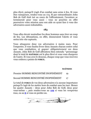 plus élevé, puisqu'il s'agit d'un combat sans arme à feu. Si vous
êtes vainqueurs, rendez-vous au 174. Si par extraordinaire John
Bob de Golf était tué au cours de l'affrontement, l'aventure se
terminerait pour vous aussi : vous ne pourriez en effet
poursuivre votre mission sans son aide en ayant face à vous des
adversaires aussi redoutables.
183
Vous allez devoir neutraliser les deux hommes sans tirer un coup
de feu. Les détonations, en effet, donneraient l'alerte et vous
seriez très vite capturés.
Vous attaquerez donc vos adversaires à mains nues. Pour
l'emporter, il vous faudra livrer deux Assauts chacun contre celui
que vous combattrez, et gagner obligatoirement ces deux
Assauts. John Bob de Golf affrontera bien entendu ^personnage
dont le total de MAÎTRISE est le plus élevé et vous vous chargerez
de l'autre. Si vous avez le dessous, chaque coup que vous recevrez
vous coûtera 2 points de FORCE.
MAÎTRISE
Premier HOMME RENCONTRÉ INOPINÉMENT 19
Second HOMME RENCONTRÉ INOPINÉMENT 17
Le total de FORCE de vos deux adversaires n'a aucune importance
puisqu'il s'agit de les mettre hors de combat sans les tuer. Menez
les quatre Assauts - deux pour John Bob de Golf, deux pour
vous-même -, puis rendez-vous au 119 si vous les remportez
tous, ou au 6 si vous en perdez un.
 