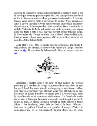 essayez de tourner le volant qui commande la serrure, mais il est
si serré que vous n'y parvenez pas. De Golf vous prête main-forte
et à la troisième tentative, alors que vous êtes tous deux à bout de
forces, vous arrivez enfin à décoincer le volant. Vous réussissez
ainsi à ouvrir la porte et vous pénétrez dans une cellule aux murs
de pierre nue, éclairée par des tubes au néon. Dans un coin de la
cellule, Valiocka la Juste est assise sur un lit de camp, son repas
posé par terre à côté d'elle. En vous voyant entrer tous les deux,
la Messagère du Temps semble tout d'abord abasourdie)(puis,
lorsque vous relevez vos cagoules, elle se jette littéralement au
cou de... John Bob de Golf!
- John Bob ! Toi ! Oh, je savais que tu viendrais... murmure-t-
elle, au bord des larmes. Si vous êtes le Prince du Temps, rendez-
vous au 84. Si vous êtes la Princesse du Temps, rendez-vous au
93.
187
- Accélérez ! hurlez-vous à de Golf, il faut gagner du terrain
pendant qu'il est dans le virage ! Le journaliste vous obéit et met
les gaz à fond. La moto aborde le virage à grande vitesse : hélas,
une mauvaise surprise vous attend ! Vous vous attendiez à ce que
l'assassin de Laura Pushbey se tienne prêt à tirer sur vous, mais
le chauffeur du semi-remorque a fait mieux : il a freiné à la sortie
du virage, si bien que l'énorme masse du camion qui, à présent,
roule au pas, se dresse soudain devant la moto lancée à toute
allure ! Par bonheur, John Bob de Golf a de bons réflexes :
tournant le guidon à fond vers la gauche, il essaye d'éviter le
semi-remorque en le contournant. Lancez deux dés. Si vous
 