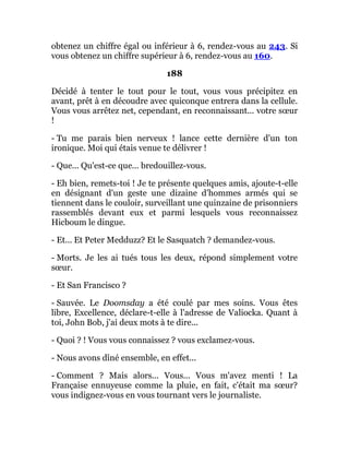 obtenez un chiffre égal ou inférieur à 6, rendez-vous au 243. Si
vous obtenez un chiffre supérieur à 6, rendez-vous au 160.
188
Décidé à tenter le tout pour le tout, vous vous précipitez en
avant, prêt à en découdre avec quiconque entrera dans la cellule.
Vous vous arrêtez net, cependant, en reconnaissant... votre sœur
!
- Tu me parais bien nerveux ! lance cette dernière d'un ton
ironique. Moi qui étais venue te délivrer !
- Que... Qu'est-ce que... bredouillez-vous.
- Eh bien, remets-toi ! Je te présente quelques amis, ajoute-t-elle
en désignant d'un geste une dizaine d'hommes armés qui se
tiennent dans le couloir, surveillant une quinzaine de prisonniers
rassemblés devant eux et parmi lesquels vous reconnaissez
Hicboum le dingue.
- Et... Et Peter Medduzz? Et le Sasquatch ? demandez-vous.
- Morts. Je les ai tués tous les deux, répond simplement votre
sœur.
- Et San Francisco ?
- Sauvée. Le Doomsday a été coulé par mes soins. Vous êtes
libre, Excellence, déclare-t-elle à l'adresse de Valiocka. Quant à
toi, John Bob, j'ai deux mots à te dire...
- Quoi ? ! Vous vous connaissez ? vous exclamez-vous.
- Nous avons dîné ensemble, en effet...
- Comment ? Mais alors... Vous... Vous m'avez menti ! La
Française ennuyeuse comme la pluie, en fait, c'était ma sœur?
vous indignez-vous en vous tournant vers le journaliste.
 