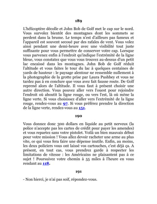 189
L'hélicoptère décolle et John Bob de Golf met le cap sur le nord.
Vous survolez bientôt des montagnes dont les sommets se
perdent dans la brume. Le temps n'est d'ailleurs pas fameux et
l'appareil est souvent secoué par des rafales de vent. Vous volez
ainsi pendant une demi-heure avec une visibilité tout juste
suffisante pour vous permettre de conserver votre cap. Lorsque
vous parvenez enfin à l'endroit qu'indique l'extrémité de la ligne
bleue, vous constatez que vous vous trouvez au-dessus d'un petit
lac encaissé dans les montagnes. John Bob de Golf réduit
l'altitude et vous faites le tour du lac à quelques centaines de
yards de hauteur : le paysage alentour ne ressemble nullement à
la photographie de la grotte prise par Laura Pushbey et vous ne
tardez pas à en conclure que vous avez fait fausse route. De Golf
reprend alors de l'altitude. Il vous faut à présent choisir une
autre direction. Vous pouvez aller vers l'ouest pour rejoindre
l'endroit où aboutit la ligne rouge, ou vers l'est, là où mène la
ligne verte. Si vous choisissez d'aller vers l'extrémité de la ligne
rouge, rendez-vous au 97. Si vous préférez prendre la direction
de la ligne verte, rendez-vous au 151.
190
Vous donnez donc 300 dollars en liquide au petit nerveux (la
police n'accepte pas les cartes de crédit pour payer les amendes)
et vous repartez sans votre pistolet. Voilà un bien mauvais début
pour votre mission ! Vous allez devoir racheter une arme au plus
vite, ce qui vous fera faire une dépense inutile. Enfin, au moins,
les deux policiers vous ont laissé vos cartouches, c'est déjà ça. A
présent, en tout cas, vous prendrez garde à respecter les
limitations de vitesse : les Américains ne plaisantent pas à ce
sujet ! Poursuivez votre chemin à 55 miles à l'heure en vous
rendant au 118.
191
- Non hierci, je n'ai pas soif, répondez-vous.
 