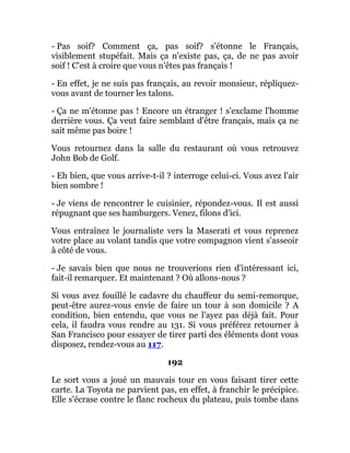 - Pas soif? Comment ça, pas soif? s'étonne le Français,
visiblement stupéfait. Mais ça n'existe pas, ça, de ne pas avoir
soif ! C'est à croire que vous n'êtes pas français !
- En effet, je ne suis pas français, au revoir monsieur, répliquez-
vous avant de tourner les talons.
- Ça ne m'étonne pas ! Encore un étranger ! s'exclame l'homme
derrière vous. Ça veut faire semblant d'être français, mais ça ne
sait même pas boire !
Vous retournez dans la salle du restaurant où vous retrouvez
John Bob de Golf.
- Eh bien, que vous arrive-t-il ? interroge celui-ci. Vous avez l'air
bien sombre !
- Je viens de rencontrer le cuisinier, répondez-vous. Il est aussi
répugnant que ses hamburgers. Venez, filons d'ici.
Vous entraînez le journaliste vers la Maserati et vous reprenez
votre place au volant tandis que votre compagnon vient s'asseoir
à côté de vous.
- Je savais bien que nous ne trouverions rien d'intéressant ici,
fait-il remarquer. Et maintenant ? Où allons-nous ?
Si vous avez fouillé le cadavre du chauffeur du semi-remorque,
peut-être aurez-vous envie de faire un tour à son domicile ? A
condition, bien entendu, que vous ne l'ayez pas déjà fait. Pour
cela, il faudra vous rendre au 131. Si vous préférez retourner à
San Francisco pour essayer de tirer parti des éléments dont vous
disposez, rendez-vous au 117.
192
Le sort vous a joué un mauvais tour en vous faisant tirer cette
carte. La Toyota ne parvient pas, en effet, à franchir le précipice.
Elle s'écrase contre le flanc rocheux du plateau, puis tombe dans
 