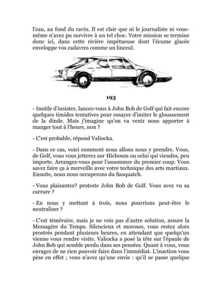 l'eau, au fond du ravin. Il est clair que ni le journaliste ni vous-
même n'avez pu survivre à un tel choc. Votre mission se termine
donc ici, dans cette rivière impétueuse dont l'écume glacée
enveloppe vos cadavres comme un linceul.
193
- Inutile d'insister, lancez-vous à John Bob de Golf qui fait encore
quelques timides tentatives pour essayer d'imiter le gloussement
de la dinde. Mais j'imagine qu'on va venir nous apporter à
manger tout à l'heure, non ?
- C'est probable, répond Valiocka.
- Dans ce cas, voici comment nous allons nous y prendre. Vous,
de Golf, vous vous jetterez sur Hicboum ou celui qui viendra, peu
importe. Arrangez-vous pour l'assommer du premier coup. Vous
savez faire ça à merveille avec votre technique des arts martiaux.
Ensuite, nous nous occuperons du Sasquatch.
- Vous plaisantez? proteste John Bob de Golf. Vous avez vu sa
carrure ?
- En nous y mettant à trois, nous pourrions peut-être le
neutraliser ?
- C'est téméraire, mais je ne vois pas d'autre solution, assure la
Messagère du Temps. Silencieux et moroses, vous restez alors
prostrés pendant plusieurs heures, en attendant que quelqu'un
vienne vous rendre visite. Valiocka a posé la tête sur l'épaule de
John Bob qui semble perdu dans ses pensées. Quant à vous, vous
enragez de ne rien pouvoir faire dans l'immédiat. L'inaction vous
pèse en effet ; vous n'avez qu'une envie : qu'il se passe quelque
 