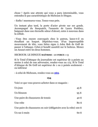 chose ! Après une attente qui vous a paru interminable, vous
entendez le pas caractéristique de Hicboum le Dingue.
- Enfin ! murmurez-vous. Tenez-vous près.
Un instant plus tard, la porte d'acier pivote sur ses gonds.
Accompagné du Sasquatch, l'assassin de Laura Pushbey,
baignant dans une éternelle odeur d'alcool, entre à nouveau dans
la cellule.
- Vous êtes encore convoqués chez le patron, lance-t-il en
étouffant un hoquet. Dépêchez-vous. D'un imperceptible
mouvement de tête, vous faites signe à John Bob de Golf de
passer à l'attaque. Celui-ci bondit aussitôt sur le boiteux. Menez
un Assaut entre les deux hommes.
HICBOUM. LE DINGUE MAÎTRISE : 20 FORCE : 13
Si le Total d'Attaque du journaliste est supérieur de 3 points au
moins à celui de son adversaire, rendez-vous au 173. Si le Total
d'Attaque de De Golf est supérieur de 1 ou 2 points seulement -
ou inférieur
- à celui de Hicboum, rendez-vous au 269.
194
Voici ce que vous pouvez acheter dans ce magasin :
Un jean 45 $
Un blouson 95 $
Une paire de chaussures de tennis 40 $
Une robe 80 $
Une paire de chaussures en cuir (obligatoire avec la robe) 100 $
Un sac à main 60 $
 