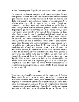 Autant de corsages ou de pulls que vous le souhaitez 30 $ pièce
On trouve tout dans ce magasin et si vous n'avez plus d'arme,
vous pouvez acheter un autre Smith & Wesson du même modèle
que celui qui était en votre possession. Il vous en coûtera 330
dollars. A vrai dire, non seulement vous pouvez, mais vous devez
acheter cette arme si on vous a pris la vôtre. Quant aux
vêtements, choisissez ceux qui vous plaisent et gardez-les sur
vous, vous jetterez dans la première poubelle venue le costume
de pompiste qui ne vous servira plus à rien. Vous pouvez, à votre
convenance, vous habiller d'un jean et d'un blouson, ou d'une
robe. Dans ce dernier cas, il vous faudra obligatoirement un sac
que vous porterez en bandoulière et dans lequel vous rangerez
vos affaires, notamment votre pistolet. Si vous achetez les deux
tenues, mettez-en une et emportez l'autre dans le sac plastique
qu'on vous donnera à la caisse du magasin. Vous pouvez payer
vos achats avec n'importe laquelle de vos cartes de crédit, à
condition de n'employer qu'une seule carte. Il vous est
impossible, en effet, de répartir un même achat sur deux ou trois
cartes. En revanche, si vous achetez une arme, vous pouvez la
payer avec une autre carte que les vêtements car vous aurez
changé de rayon et donc de caisse. Si vous préférez payer en
liquide, libre à vous, mais vous feriez mieux de conseiller vos
billets pour faire face aux dépenses que vous ne pourrez pas
acquitter à l'aide d'une carte de crédit. Notez soigneusement les
sommes dépensées, puis rendez-vous à l'hôtel Union Square qui
se trouve au 178.
195
Vous parvenez bientôt au sommet de la montagne, à l'entrée
d'une sorte de petit cirque recouvert de neige et entouré de
mamelons rocheux. Vous roulez jusqu'au centre de cette étendue
neigeuse et vous observez l'endroit avec attention. Le flanc d'une
autre montagne, plus haute, se dresse un peu plus loin. Soudain,
vous poussez une exclamation : - Regardez ! vous écriez-vous en
pointant le doigt dans cette direction. La grotte, là-bas ! Je la
 