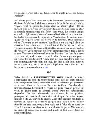 reconnais ! C'est celle qui figure sur la photo prise par Laura
Pushbey !
Nul doute possible : vous venez de découvrir l'entrée du repaire
de Peter Medduzz ! Malheureusement le bruit du moteur de la
Toyota n'est pas passé inaperçu, dans ce silence glacé ! Et un
instant plus tard, vous voyez surgir de la grotte une sorte de char
à coupole transparente qui fonce vers vous. En même temps
éclate le crépitement d'une rafale de mitraillette et vous entendez
les balles transpercer le capot de la Toyota dont le moteur émet
quelques hoquets avant de s'arrêter de tourner. Deux hommes
vêtus d'anoraks et de cagoules bondissent du char qui vient de
s'arrêter à votre hauteur et vous donnent l'ordre de sortir de la
voiture, le canon de leurs mitraillettes pointés sur vous. Inutile
de résister : votre pistolet ne serait d'aucun secours face à leurs
armes. Vous vous exécutez donc sans discuter. Les deux hommes
vous font signe de monter dans le char. Vous y prenez place,
suivis par les bandits dont l'un se met aux commandes tandis que
son compagnon vous tient en joue. Le char a fait demi-tour et
revient vers la grotte dans laquelle il pénètre. Vous découvrirez
les lieux en vous rendant au 70.
196
Votre talent de PRESTIDIGITATEUR VOUS permet de vider
l'éprouvette au fond de votre poche sans que les deux bandits
s'en aperçoivent. Vous conservez ainsi les cristaux qui pourront
vous êtes utiles par la suite. En vous fouillant, l'un des deux
hommes trouve l'éprouvette, l'examine, puis, voyant qu'elle est
vide, la glisse dans sa propre poche avec un haussement
d'épaules. On vous dépossède par ailleurs de vos papiers,
passeport et permis de conduire, ainsi que de votre argent
liquide et de vos cartes de crédit. Vous êtes ensuite conduits, à
travers un dédale de couloirs, jusqu'à une lourde porte d'acier
fermée par une serrure que l'on actionne à l'aide d'une sorte de
volant. Un être monstrueux se tient devant la porte. Mi-homme,
mi-singe, il mesure au moins huit pieds et doit peser dans les
sept cents livres.
 