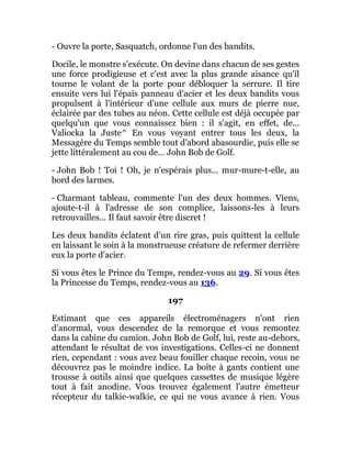 - Ouvre la porte, Sasquatch, ordonne l'un des bandits.
Docile, le monstre s'exécute. On devine dans chacun de ses gestes
une force prodigieuse et c'est avec la plus grande aisance qu'il
tourne le volant de la porte pour débloquer la serrure. Il tire
ensuite vers lui l'épais panneau d'acier et les deux bandits vous
propulsent à l'intérieur d'une cellule aux murs de pierre nue,
éclairée par des tubes au néon. Cette cellule est déjà occupée par
quelqu'un que vous connaissez bien : il s'agit, en effet, de...
Valiocka la Juste^ En vous voyant entrer tous les deux, la
Messagère du Temps semble tout d'abord abasourdie, puis elle se
jette littéralement au cou de... John Bob de Golf.
- John Bob ! Toi ! Oh, je n'espérais plus... mur-mure-t-elle, au
bord des larmes.
- Charmant tableau, commente l'un des deux hommes. Viens,
ajoute-t-il à l'adresse de son complice, laissons-les à leurs
retrouvailles... Il faut savoir être discret !
Les deux bandits éclatent d'un rire gras, puis quittent la cellule
en laissant le soin à la monstrueuse créature de refermer derrière
eux la porte d'acier.
Si vous êtes le Prince du Temps, rendez-vous au 29. Si vous êtes
la Princesse du Temps, rendez-vous au 136.
197
Estimant que ces appareils électroménagers n'ont rien
d'anormal, vous descendez de la remorque et vous remontez
dans la cabine du camion. John Bob de Golf, lui, reste au-dehors,
attendant le résultat de vos investigations. Celles-ci ne donnent
rien, cependant : vous avez beau fouiller chaque recoin, vous ne
découvrez pas le moindre indice. La boîte à gants contient une
trousse à outils ainsi que quelques cassettes de musique légère
tout à fait anodine. Vous trouvez également l'autre émetteur
récepteur du talkie-walkie, ce qui ne vous avance à rien. Vous
 