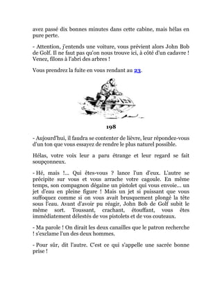 avez passé dix bonnes minutes dans cette cabine, mais hélas en
pure perte.
- Attention, j'entends une voiture, vous prévient alors John Bob
de Golf. Il ne faut pas qu'on nous trouve ici, à côté d'un cadavre !
Venez, filons à l'abri des arbres !
Vous prendrez la fuite en vous rendant au 23.
198
- Aujourd'hui, il faudra se contenter de lièvre, leur répondez-vous
d'un ton que vous essayez de rendre le plus naturel possible.
Hélas, votre voix leur a paru étrange et leur regard se fait
soupçonneux.
- Hé, mais !... Qui êtes-vous ? lance l'un d'eux. L'autre se
précipite sur vous et vous arrache votre cagoule. En même
temps, son compagnon dégaine un pistolet qui vous envoie... un
jet d'eau en pleine figure ! Mais un jet si puissant que vous
suffoquez comme si on vous avait brusquement plongé la tête
sous l'eau. Avant d'avoir pu réagir, John Bob de Golf subit le
même sort. Toussant, crachant, étouffant, vous êtes
immédiatement délestés de vos pistolets et de vos couteaux.
- Ma parole ! On dirait les deux canailles que le patron recherche
! s'exclame l'un des deux hommes.
- Pour sûr, dit l'autre. C'est ce qui s'appelle une sacrée bonne
prise !
 
