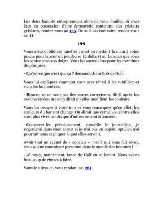 Les deux bandits entreprennent alors de vous fouiller. Si vous
êtes en possession d'une éprouvette contenant des cristaux
grisâtres, rendez-vous au 155. Dans le cas contraire, rendez-vous
au 11.
199
Vous aviez oublié ces lunettes : c'est en mettant la main à votre
poche pour laisser un pourboire (2 dollars) au barman que vous
les sentez sous vos doigts. Vous les sortez alors pour les examiner
de plus près.
- Qu'est-ce que c'est que ça ? demande John Bob de Golf.
Vous lui expliquez comment vous avez réussi à les subtiliser et
vous les lui montrez.
- Bizarre, ce ne sont pas des verres correcteurs, dit-il après les
avoir essayées, mais on dirait qu'elles modifient les couleurs.
Vous les essayez à votre tour et vous remarquez qu'en effet, les
couleurs du bar ont changé. On dirait que certaines d'entre elles
sont plus vives tandis que d'autres se sont atténuées.
- Conservez-les précieusement, conseille le journaliste, je
regarderai dans mon carnet si je n'ai pas un copain opticien qui
pourrait nous expliquer à quoi elles servent.
Avoir tout un carnet de « copains » : voilà qui vous fait rêver,
vous qui ne connaissez personne dans le monde des hommes !
- Allons-y, maintenant, lance de Golf en se levant. Nous avons
beaucoup de choses à faire.
Vous le suivez en vous rendant au 261.
 