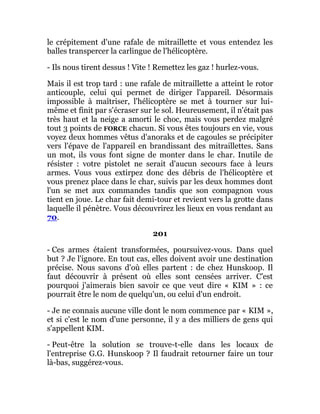 le crépitement d'une rafale de mitraillette et vous entendez les
balles transpercer la carlingue de l'hélicoptère.
- Ils nous tirent dessus ! Vite ! Remettez les gaz ! hurlez-vous.
Mais il est trop tard : une rafale de mitraillette a atteint le rotor
anticouple, celui qui permet de diriger l'appareil. Désormais
impossible à maîtriser, l'hélicoptère se met à tourner sur lui-
même et finit par s'écraser sur le sol. Heureusement, il n'était pas
très haut et la neige a amorti le choc, mais vous perdez malgré
tout 3 points de FORCE chacun. Si vous êtes toujours en vie, vous
voyez deux hommes vêtus d'anoraks et de cagoules se précipiter
vers l'épave de l'appareil en brandissant des mitraillettes. Sans
un mot, ils vous font signe de monter dans le char. Inutile de
résister : votre pistolet ne serait d'aucun secours face à leurs
armes. Vous vous extirpez donc des débris de l'hélicoptère et
vous prenez place dans le char, suivis par les deux hommes dont
l'un se met aux commandes tandis que son compagnon vous
tient en joue. Le char fait demi-tour et revient vers la grotte dans
laquelle il pénètre. Vous découvrirez les lieux en vous rendant au
70.
201
- Ces armes étaient transformées, poursuivez-vous. Dans quel
but ? Je l'ignore. En tout cas, elles doivent avoir une destination
précise. Nous savons d'où elles partent : de chez Hunskoop. Il
faut découvrir à présent où elles sont censées arriver. C'est
pourquoi j'aimerais bien savoir ce que veut dire « KIM » : ce
pourrait être le nom de quelqu'un, ou celui d'un endroit.
- Je ne connais aucune ville dont le nom commence par « KIM »,
et si c'est le nom d'une personne, il y a des milliers de gens qui
s'appellent KIM.
- Peut-être la solution se trouve-t-elle dans les locaux de
l'entreprise G.G. Hunskoop ? Il faudrait retourner faire un tour
là-bas, suggérez-vous.
 