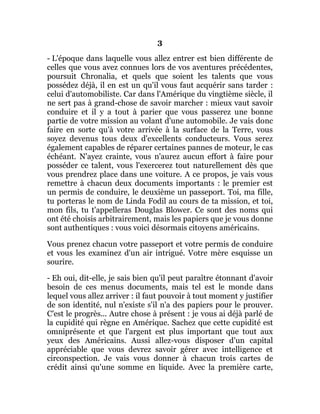 3
- L'époque dans laquelle vous allez entrer est bien différente de
celles que vous avez connues lors de vos aventures précédentes,
poursuit Chronalia, et quels que soient les talents que vous
possédez déjà, il en est un qu'il vous faut acquérir sans tarder :
celui d'automobiliste. Car dans l'Amérique du vingtième siècle, il
ne sert pas à grand-chose de savoir marcher : mieux vaut savoir
conduire et il y a tout à parier que vous passerez une bonne
partie de votre mission au volant d'une automobile. Je vais donc
faire en sorte qu'à votre arrivée à la surface de la Terre, vous
soyez devenus tous deux d'excellents conducteurs. Vous serez
également capables de réparer certaines pannes de moteur, le cas
échéant. N'ayez crainte, vous n'aurez aucun effort à faire pour
posséder ce talent, vous l'exercerez tout naturellement dès que
vous prendrez place dans une voiture. A ce propos, je vais vous
remettre à chacun deux documents importants : le premier est
un permis de conduire, le deuxième un passeport. Toi, ma fille,
tu porteras le nom de Linda Fodil au cours de ta mission, et toi,
mon fils, tu t'appelleras Douglas Blower. Ce sont des noms qui
ont été choisis arbitrairement, mais les papiers que je vous donne
sont authentiques : vous voici désormais citoyens américains.
Vous prenez chacun votre passeport et votre permis de conduire
et vous les examinez d'un air intrigué. Votre mère esquisse un
sourire.
- Eh oui, dit-elle, je sais bien qu'il peut paraître étonnant d'avoir
besoin de ces menus documents, mais tel est le monde dans
lequel vous allez arriver : il faut pouvoir à tout moment y justifier
de son identité, nul n'existe s'il n'a des papiers pour le prouver.
C'est le progrès... Autre chose à présent : je vous ai déjà parlé de
la cupidité qui règne en Amérique. Sachez que cette cupidité est
omniprésente et que l'argent est plus important que tout aux
yeux des Américains. Aussi allez-vous disposer d'un capital
appréciable que vous devrez savoir gérer avec intelligence et
circonspection. Je vais vous donner à chacun trois cartes de
crédit ainsi qu'une somme en liquide. Avec la première carte,
 