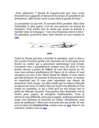 - Vous plaisantez ? Quand ils s'apercevront que nous avons
démonté leurs appareils et découvert les armes, ils prendront des
précautions. Aller là-bas serait se jeter dans la gueule du loup !
Le journaliste n'a pas tort. Il convient d'être prudent. Mais dans
l'immédiat, le plus urgent, c'est de vous procurer un moyen de
transport. Vous n'allez tout de même pas passer la journée à
marcher dans la campagne : vous avez beaucoup mieux à faire !
En attendant, poursuivez donc votre chemin en vous rendant au
132.
202
Certes la Toyota parvient à franchir le précipice, mais le choc a
été si rude à l'arrivée qu'elle s'est retournée sur le toit après avoir
heurté un rocher qui a gravement endommagé tout l'avant.
L'accident vous a passablement secoués tous les deux et vous
perdez chacun 3 points de FORCE. Si vous êtes encore en vie,
vous vous extrayez péniblement de l'épave de la voiture et vous
récupérez vos sacs à dos. Étant donné les dégâts, il n'est même
pas utile d'essayer de remettre la Toyota sur ses roues : le moteur
ne repartirait pas. Il vous reste cependant une chance de
poursuivre votre voyage : en effet, tandis que la voiture s'élançait
au-dessus du ravin, le caiî$>ë fixé sur le toit s'est détaché et il est
tombé en contrebas, ce qui a évité qu'il ne soit écrasé sous le
poids du véhicule retourné. Vous pouvez donc descendre vers la
rivière pour essayer de récupérer l'embarcation. Vous la
retrouvez sans difficulté, ainsi que la pagaie, malheureusement la
coque s'est déchirée en heurtant un rocher. Décidément, vous
jouez de malchance ! Mais tout n'est peut-être pas perdu. Si vous
avez le talent de CHARPENTIER, rendez-vous au 135. Dans le cas
contraire, rendez-vous au 154.
 