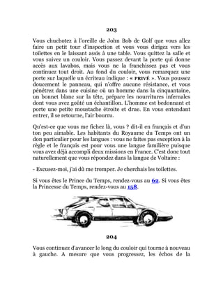 203
Vous chuchotez à l'oreille de John Bob de Golf que vous allez
faire un petit tour d'inspection et vous vous dirigez vers les
toilettes en le laissant assis à une table. Vous quittez la salle et
vous suivez un couloir. Vous passez devant la porte qui donne
accès aux lavabos, mais vous ne la franchissez pas et vous
continuez tout droit. Au fond du couloir, vous remarquez une
porte sur laquelle un écriteau indique : « PRIVÉ ». Vous poussez
doucement le panneau, qui n'offre aucune résistance, et vous
pénétrez dans une cuisine où un homme dans la cinquantaine,
un bonnet blanc sur la tête, prépare les nourritures infernales
dont vous avez goûté un échantillon. L'homme est bedonnant et
porte une petite moustache étroite et drue. En vous entendant
entrer, il se retourne, l'air bourru.
Qu'est-ce que vous me fichez là, vous ? dit-il en français et d'un
ton peu aimable. Les habitants du Royaume du Temps ont un
don particulier pour les langues : vous ne faites pas exception à la
règle et le français est pour vous une langue familière puisque
vous avez déjà accompli deux missions en France. C'est donc tout
naturellement que vous répondez dans la langue de Voltaire :
- Excusez-moi, j'ai dû me tromper. Je cherchais les toilettes.
Si vous êtes le Prince du Temps, rendez-vous au 62. Si vous êtes
la Princesse du Temps, rendez-vous au 158.
204
Vous continuez d'avancer le long du couloir qui tourne à nouveau
à gauche. A mesure que vous progressez, les échos de la
 