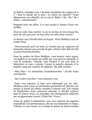 Le Maître, entendez-vous ? Réunion immédiate des équipes B et
C ! Tout le monde sur le pont ! Le navire est sabordé ! Nous
dépasserons nos objectifs, car je suis le Maître ! Ha ! Ha ! Ha !
AAAA... AAAAtchoum !
Emporté dans son délire, il se met ensuite à chanter d'une voix
éraillée :
Hisse la voile, hisse mat'lot ! La terre est loin, le ciel est haut Pas
peur du vent, pas peur de l'eau Hisse la voile, hisse mat'lot !
Le dernier mot s'étouffe dans un hoquet : Peter Medduzz vient de
rendre l'âme.
- Heureusement qu'il est mort, je n'aurais pas pu supporter de
l'entendre chanter une seconde de plus, déclare John Bob de Golf
en guise d'oraison funèbre.
Dans les poches de Peter Medduzz, vous trouvez votre argent,
vos papiers et vos cartes de crédit que vous pouvez reprendre si
vous le souhaitez. Valiocka vient d'entrer à son tour dans le
laboratoire et vous a rejoints. Voyant la manette abaissée et la
lumière rouge qui continue de clignoter, elle pâlit soudain.
- Mon Dieu ! Le mécanisme d'autodestruction ! dit-elle d'une
voix blanche.
- Que voulez-vous dire ? vous exclamez-vous.
- Dans cinq minutes, la base sera submergée par les eaux.
Medduzz avait conçu un mécanisme permettant de détruire son
repaire si jamais les choses venaient à tourner mal. Une charge
de Medduzzine d'une puissance colossale va bientôt exploser
dans la réserve d'eau. La montagne sera littéralement emportée
par un gigantesque torrent ! Il faut fuir ! Venez !
Avant de quitter le laboratoire, vous vous saisissez de cagoules
suspendues à un portemanteau, afin de vous dissimuler le visage.
Valiocka n'a pas encore eu le temps de passer la sienne lorsque
 