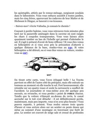 les quintuplés, attirés par le remue-ménage, surgissent soudain
dans le laboratoire. Vous vous enfuyez aussitôt à toutes jambes,
mais les cinq frères, apercevant les cadavres de leur Maître et de
Hicboum le Dingue, se lancent à vos trousses.
- Suivez-moi ! s'écrie Valiocka, je connais le chemin !
Courant à perdre haleine, vous vous retrouvez trois minutes plus
tard sur la passerelle aménagée dans la caverne où sont rangés
les chars à coupoles transparentes. Vous vous laissez alors
quasiment tomber au bas de l'échelle qui permet d'atteindre le
sol. Il s'agit à présent d'avoir de bons réflexes ! Si vous êtes venus
en hélicoptère et si vous avez pris la précaution d'atterrir à
quelque distance de la base, rendez-vous au 241. Si votre
hélicoptère a été détruit, ou si vous êtes venus en voiture, rendez-
vous au 227.
207
En tirant cette carte, vous l'avez échappé belle ! La Toyota
parvient en effet de l'autre côté du précipice, mais elle exécute un
tonneau au moment où elle touche le sol. Fort heureusement, elle
retombe sur ses quatre roues et seule la carrosserie a souffert de
l'accident. Le journaliste et vous-même avez été quelque peu
secoués, en revanche, et vous perdez 1 point de FORCE chacun.
Tandis que la voiture s'élançait au-dessus du ravin, le canoë
accroché sur le toit s'est détaché : il est définitivement perdu,
maintenant, mais peu importe, vous n'en avez plus besoin ! Vous
pouvez repartir, à présent. Vous roulez encore trois quarts
d'heure et vous arrivez alors sur un sentier en pente douce qui
mène au sommet d'une montagne en traversant une forêt de
pins. Le sentier est couvert de neige sale et creusé de profondes
 