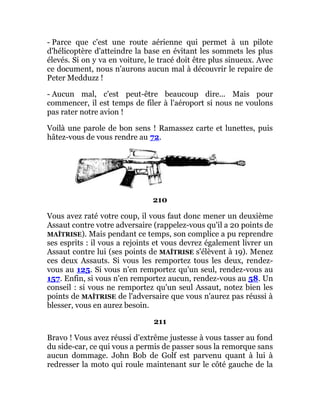 - Parce que c'est une route aérienne qui permet à un pilote
d'hélicoptère d'atteindre la base en évitant les sommets les plus
élevés. Si on y va en voiture, le tracé doit être plus sinueux. Avec
ce document, nous n'aurons aucun mal à découvrir le repaire de
Peter Medduzz !
- Aucun mal, c'est peut-être beaucoup dire... Mais pour
commencer, il est temps de filer à l'aéroport si nous ne voulons
pas rater notre avion !
Voilà une parole de bon sens ! Ramassez carte et lunettes, puis
hâtez-vous de vous rendre au 72.
210
Vous avez raté votre coup, il vous faut donc mener un deuxième
Assaut contre votre adversaire (rappelez-vous qu'il a 20 points de
MAÎTRISE). Mais pendant ce temps, son complice a pu reprendre
ses esprits : il vous a rejoints et vous devrez également livrer un
Assaut contre lui (ses points de MAÎTRISE s'élèvent à 19). Menez
ces deux Assauts. Si vous les remportez tous les deux, rendez-
vous au 125. Si vous n'en remportez qu'un seul, rendez-vous au
157. Enfin, si vous n'en remportez aucun, rendez-vous au 58. Un
conseil : si vous ne remportez qu'un seul Assaut, notez bien les
points de MAÎTRISE de l'adversaire que vous n'aurez pas réussi à
blesser, vous en aurez besoin.
211
Bravo ! Vous avez réussi d'extrême justesse à vous tasser au fond
du side-car, ce qui vous a permis de passer sous la remorque sans
aucun dommage. John Bob de Golf est parvenu quant à lui à
redresser la moto qui roule maintenant sur le côté gauche de la
 