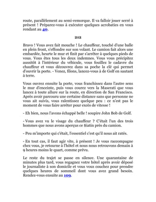 route, parallèlement au semi-remorque. Il va falloir jouer serré à
présent ! Préparez-vous à exécuter quelques acrobaties en vous
rendant au 40.
212
Bravo ! Vous avez fait mouche ! Le chauffeur, touché d'une balle
en plein front, s'effondre sur son volant. Le camion fait alors une
embardée, heurte le mur et finit par s'arrêter à quelques pieds de
vous. Vous êtes tous les deux indemnes. Vous vous précipitez
aussitôt à l'intérieur du véhicule, vous fouillez le cadavre du
chauffeur et vous découvrez dans sa poche la clé qui permet
d'ouvrir la porte. - Venez, filons, lancez-vous à de Golf en sautant
à terre.
Vous ouvrez ensuite la porte, vous franchissez dans l'autre sens
le mur d'enceinte, puis vous courez vers la Maserati que vous
lancez à toute allure sur la route, en direction de San Francisco.
Après avoir parcouru une certaine distance sans que personne ne
vous ait suivis, vous ralentissez quelque peu : ce n'est pas le
moment de vous faire arrêter pour excès de vitesse !
- Eh bien, nous l'avons échappé belle ! soupire John Bob de Golf.
- Vous avez vu le visage du chauffeur ? C'était l'un des trois
hommes que nous avons aperçus ce $iatin près du camion.
- Peu m'importe qui c'était, l'essentiel c'est qu'il nous ait ratés.
- En tout cas, il faut agir vite, à présent ! Je vous raccompagne
chez vous, je retourne à l'hôtel et nous nous retrouvons demain à
9 heures moins le quart, comme prévu.
Le reste du trajet se passe en silence. Une quarantaine de
minutes plus tard, vous regagnez votre hôtel après avoir déposé
le journaliste à son domicile et vous vous couchez pour prendre
quelques heures de sommeil dont vous avez grand besoin.
Rendez-vous ensuite au 109.
 